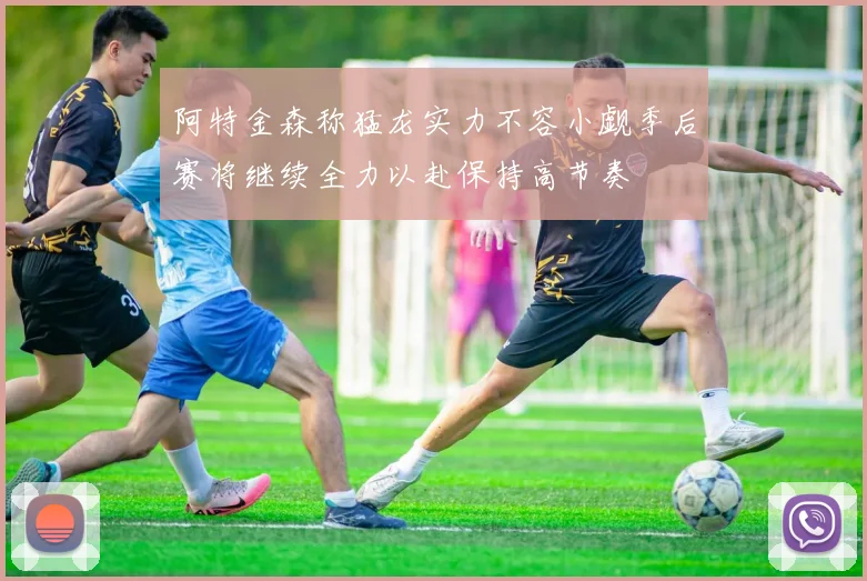 阿特金森称猛龙实力不容小觑季后赛将继续全力以赴保持高节奏