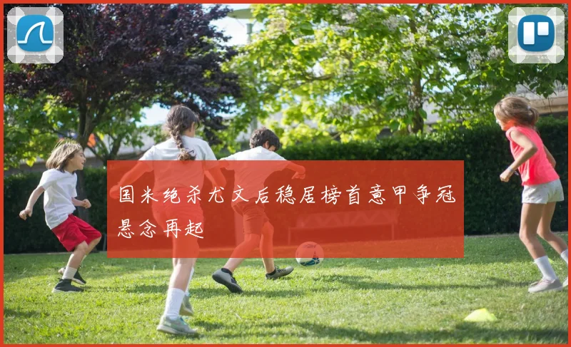 国米绝杀尤文后稳居榜首意甲争冠悬念再起