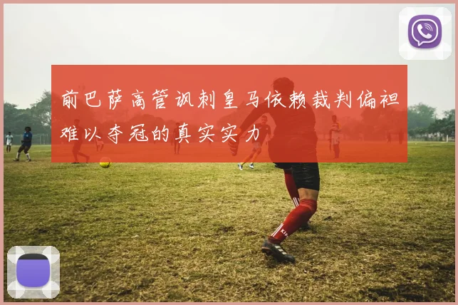 前巴萨高管讽刺皇马依赖裁判偏袒难以夺冠的真实实力