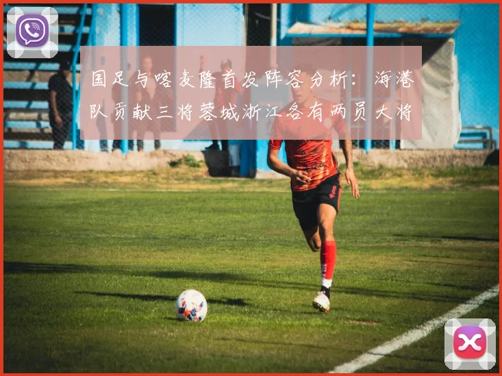 国足与喀麦隆首发阵容分析：海港队贡献三将蓉城浙江各有两员大将