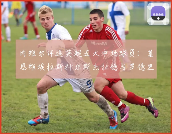 内维尔评选英超五大中场球员：基恩维埃拉斯科尔斯杰拉德与罗德里的巅峰对决