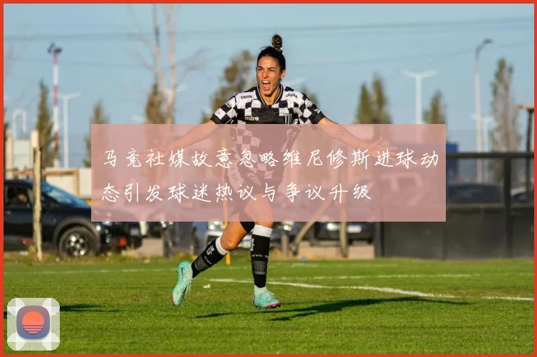 马竞社媒故意忽略维尼修斯进球动态引发球迷热议与争议升级