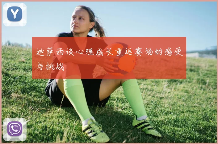迪萨西谈心理成长重返赛场的感受与挑战