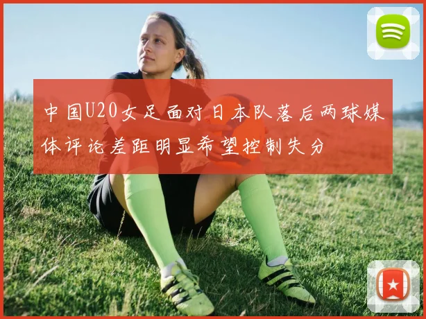 中国U20女足面对日本队落后两球媒体评论差距明显希望控制失分