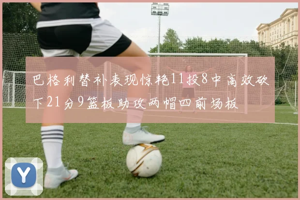 巴格利替补表现惊艳11投8中高效砍下21分9篮板助攻两帽四前场板