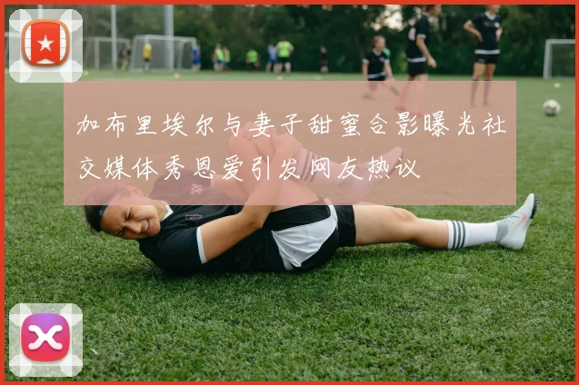 加布里埃尔与妻子甜蜜合影曝光社交媒体秀恩爱引发网友热议